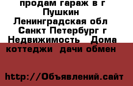 продам гараж в г. Пушкин - Ленинградская обл., Санкт-Петербург г. Недвижимость » Дома, коттеджи, дачи обмен   